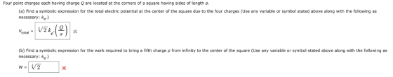 Four point charges each having charge Q are located at the corners of a square having sides of length a (a) Find a symbolic expression for the total electric potential at the center of the square due to the four charges (Use any variable or symbol stated above along with the following as necessary;: e) (b) Find a symbolic expression for the work required to bring a fifth charge p from infinity to the center of the square (Use any variable or symbol stated above along with the following as necessary: ke) V2