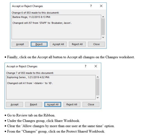 Accept or Reject Changes Change 6 of 853 made to this document Barbra Hoge, 11/2/2015 8:13 PM: Changed cell J57 from STAFF to Brubaker, Jason Accept Reject Accept All Reject All Close Finally, click on the Accept all button to Accept all changes on the Changes worksheet. Accept or Reject Changes Change 7 of 853 made to this document: Exploring Series, 1/21/2019 4:52 PM: Changed cell A1 from <blank to ID Accept Reject Accept All Reject All Close Go to Review tab on the Ribbon. Under the Changes group, click Share Workbook. Clear the Allow changes by more than one user at the same time option. From the Changes group, click on the Protect Shared Workbook.