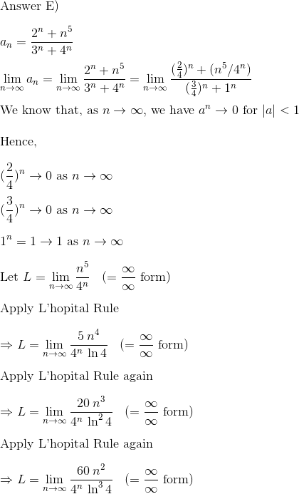 \\$Answer E)$ \\\\a_n = \frac{2^n + n^5 }{3^n + 4^n}\\\\ \lim_{n\to \infty} a_n = \lim_{n\to \infty} \frac{2^n + n^5 }{3^n + 4^n}= \lim_{n\to \infty} \frac{(\frac{2}{4})^n + ({n^5}/{4^n} )}{(\frac{3}{4})^n + 1^n}\\\\ $We know that, as $ n\to \infty, $ we have $ a^n \to 0 $ for $|a| < 1\\\\ $Hence, $\\\\ (\frac{2}{4})^n \to 0 $ as $ n \to \infty\\\\ (\frac{3}{4})^n \to 0 $ as $ n \to \infty\\\\ 1^n = 1 \to 1 $ as $ n \to \infty\\\\ $Let $ L = \lim_{n\to \infty} \frac{n^5}{4^n} \:\:\:\:(= \frac{\infty}{\infty} $ form$)\\\\ $Apply L'hopital Rule$\\\\ \Rightarrow L = \lim_{n\to \infty} \frac{5\:n^4}{4^n\: \ln 4} \:\:\:\: (= \frac{\infty}{\infty} $ form$)\\\\ $Apply L'hopital Rule again$\\\\ \Rightarrow L = \lim_{n\to \infty} \frac{20\:n^3}{4^n\: \ln^2 4} \:\:\:\:(= \frac{\infty}{\infty} $ form$)\\\\ $Apply L'hopital Rule again$\\\\ \Rightarrow L = \lim_{n\to \infty} \frac{60\:n^2}{4^n\: \ln^3 4} \:\:\:\:(= \frac{\infty}{\infty} $ form$)\\\\