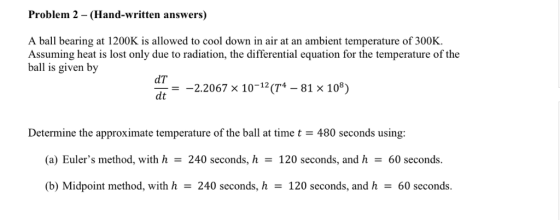 Problem 2 - (Hand-written answers) A ball bearing at 1200K is allowed to cool down in air at an ambient temperature of 300K. Assuming heat is lost only due to radiation, the differential equation for the temperature of the ball is given by dT dt 2.2067 x 10-(T-81 x 108) Determine the approximate temperature of the ball at time t480 seconds using: (a) Eulers method, with h-240 seconds, h120 seconds, and h60 seconds. (b) Midpoint method, with h240 seconds, h 120 seconds, and h60 seconds.
