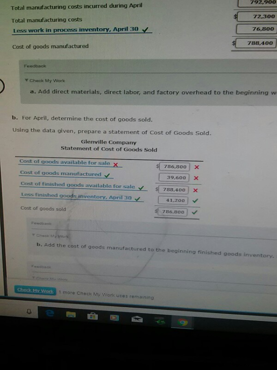 Total manufacturing costs incurred during April Total manufacturing costs Less work in process inventory, April 30 V Cost of goods manufactured 792.900 72300 76,800 788 400 Feedback Y Check My Work a. Add direct materials, direct labor, and factory overhead to the beginning w b. For April, determine the cost of goods sold. using the data given, prepare a statement of Cost of Goods Sold. Glenville Company Statement of Cost of Goods Sold Cost of goods available for sale x Cost of goods manufactured Cost of finished goods available for saleY788.400 X Less finished goods inventory. April 30 Cost of goods sold s( 786,800) x 39,600 X 41.200 786,800 ▼Cheek b. Add the cost of goods manufactured to the beginning finished goods inventory. 1 more Check My Work uses remaining