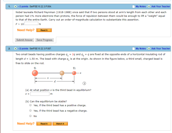 1. +-/3 points SerPSE10 22.3.P.004 My Notes Ask Your Teacher Nobel laureate Richard Feynman (1918-1988) once said that if two persons stood at arms length from each other and each person had 1% more electrons than protons, the force of repulsion between them would be enough to lift a weight equal to that of the entire Earth. Carry out an order-of-magnitude calculation to substantiate this assertion F~ 10 Need Help?ReadIt Submit Answer Save Progress 2.+-/2 points SerPSE10 22.3.P.007 My Notes Ask Your Teacher Two small beads having positive charges q1 = 29 and q,-q are fixed at the opposite ends of a horizontal insulating rod of length d = 1.50 m. The bead with charge q1 is at the origin. As shown in the figure below, a third small, charged bead is free to slide on the rod 1 42 (a) At what position x is the third bead in equilibrium? (b) Can the equilibrium be stable? O Yes, if the third bead has a positive charge O Yes, if the third bead has a negative charge No Need Help?ReadWatch