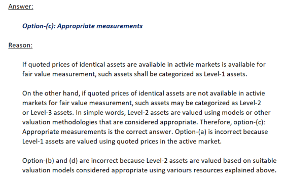Answer: Option-(c): Appropriate measurements Reason: If quoted prices of identical assets are available in activie markets is