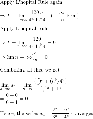 \\$Apply L'hopital Rule again$\\\\ \Rightarrow L = \lim_{n\to \infty} \frac{120\:n}{4^n\: \ln^4 4} \:\:\:\:(= \frac{\infty}{\infty} $ form$)\\\\ $Apply L'hopital Rule$\\\\ \Rightarrow L = \lim_{n\to \infty} \frac{120}{4^n\: \ln^5 4} = 0\\\\ \Rightarrow \lim{n\to \infty} \frac{n^5}{4^n} = 0\\\\ $Combining all this, we get $\\\\ \lim_{n\to \infty }a_n= \lim_{n\to \infty} \frac{(\frac{2}{4})^n + ({n^5}/{4^n} )}{(\frac{3}{4})^n + 1^n}\\\\ = \frac{0 + 0}{0+1} = 0 \\\\ $Hence, the series $ a_n = \frac{2^n + n^5 }{3^n + 4^n} $ converges$
