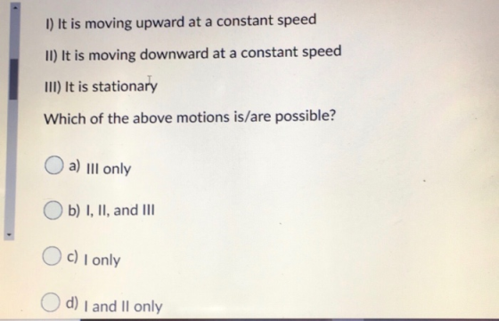 1) It is moving upward at a constant speed II) It is moving downward at a constant speed III) It is stationary Which of the a