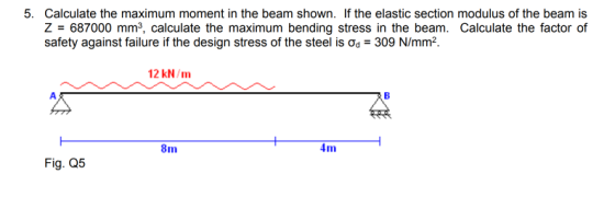 5. Calculate the maximum moment in the beam shown. If the elastic section modulus of the beam is Z 687000 mm3, calculate the maximum bending stress in the beam. Calculate the factor of safety against failure if the design stress of the steel is ơd 309 N/mm2. 12 kN/m 8m 4m Fig. Q5