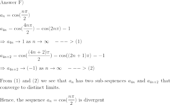 \\$Answer F)$\\\\ a_n = \cos(\frac{n\pi}{2})\\\\ a_{4n} = \cos(\frac{4n\pi}{2}) = \cos(2n\pi) = 1\\\\ \Rightarrow a_{4n} \to 1 $ as $n\to \infty \:\:\:\:---> $ (1)$\\\\ a_{4n+2} = \cos(\frac{(4n+2)\pi}{2}) = \cos((2n+1)\pi) = -1\\\\\Rightarrow a_{4n+2} \to (-1) $ as $ n\to \infty \:\:\:\:---> $ (2)$\\\\$From (1) and (2) we see that $ a_n $ has two sub-sequences $ a_{4n} $ and $ a_{4n+2} $ that converge to distinct limits.$\\\\ $Hence, the sequence $a_n = \cos(\frac{n\pi}{2}) $ is divergent$