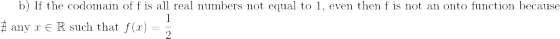 \text{b) If the codomain of f is all real numbers not equal to 1, even then f is not an onto function because}\\ \nexists\text{ any } x\in \mathbb{R}\text{ such that } f(x)=\frac{1}{2}