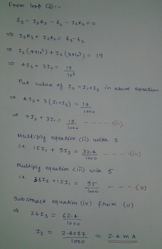 from loop :- Ez - I3 R3 - E, - I2 R2 = 0 > I3 R3 + I2 R₂ = € 3-E2 Is (4x103) + I2 (3x103) = 19 4 I 3 + 3 I 2 = 19 103 Put val
