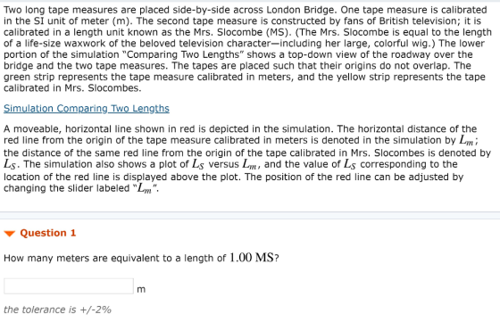 Two long tape measures are placed side-by-side across London Bridge. One tape measure is calibrated in the SI unit of meter (m). The second tape measure is constructed by fans of British television; it is calibrated in a length unit known as the Mrs. Slocombe (MS). (The Mrs. Slocombe is equal to the length of a life-size waxwork of the beloved television character-including her large, colorful wig.) The lower portion of the simulation Comparing Two Lengths shows a top-down view of the roadway over the bridge and the two tape measures. The tapes are placed such that their origins do not overlap. The green strip represents the tape measure calibrated in meters, and the yellow strip represents the tape calibrated in Mrs. Slocombes. Simulation Comparing Two Lengths A moveable, horizontal line shown in red is depicted in the simulation. The horizontal distance of the red line from the origin of the tape measure calibrated in meters is denoted in the simulation by Lmi the distance of the same red line from the origin of the tape calibrated in Mrs. Slocombes is denoted by Ls. The simulation also shows a plot of Ls versus Lm, and the value of Ls corresponding to the location of the red line is displayed above the plot. The position of the red line can be adjusted by changing the slider labeled Lm Question 1 How many meters are equivalent to a length of 1.00 MS? the tolerance is +/-290