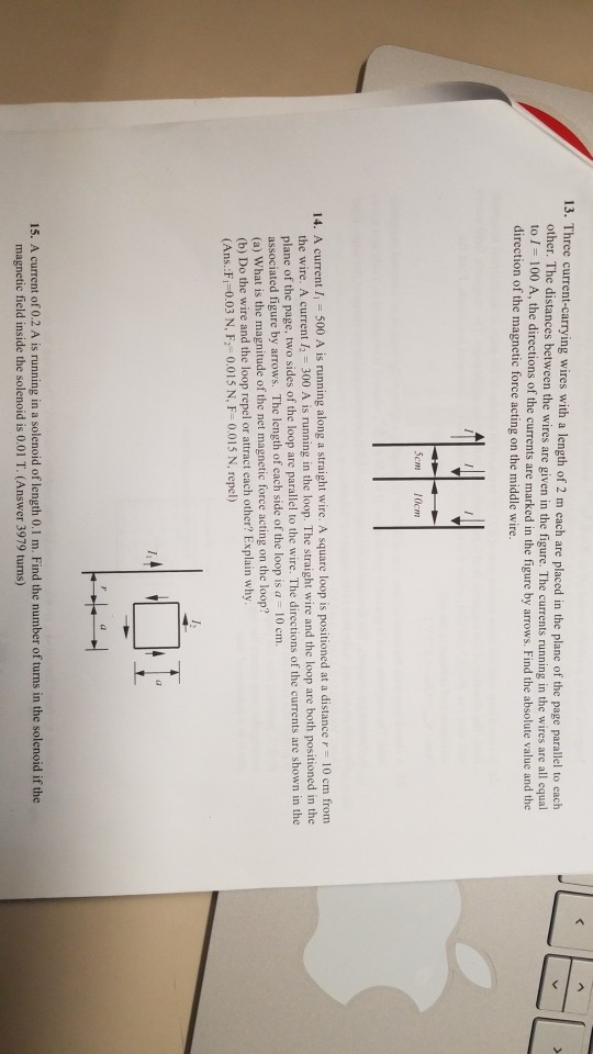 13. Three current-carrying wires with a length of 2 m each are placed in the plane of the page parallel to each other. The distances between the wires are given in the figure. The currents running in the wires are all equal 00 A, the directions of the currents are marked in the figure by arrows. Find the absolute value and the ?? direction of the magnetic force acting on the middle wire. 5cm 10cm 14. A current l 500 A is running along a straight wire. A square loop is positioned at a distance r 10 crm the wire. A current 1 300 A is running in the loop. The straight wire and the loop are both positioned in the plane of the associated figure by arrows. (a) What is the magnitude of the net magnetic force acting on the loop? (b) Do the wire and the loop repel or attract each other? Explain why (Ans. Fi-0.03 N, F 0.015 N, F- 0.015 N, repel) page, two sides of the loop are parallel to the wire. The directions of the currents are shown in the The length of each side of the loop is a 10 cm. 15. A current of 0.2 A is running in a solenoid of length 0.1 m. Find the number of turns in the solenoid if the magnetic field inside the solenoid is 0.01 T. (Answer 3979 turns)