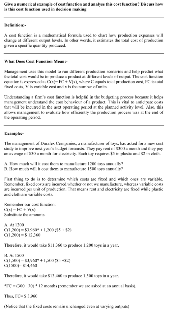 Give a numerical example of cost function and analyse this cost function? Discuss how is this cost function used in decision making Definition: A cost function is a mathematical formula used to chart how production expenses will change at different output levels. In other words, it estimates the total cost of production given a specific quantity produced. What Does Cost Function Mean:- Management uses this model to run different production scenarios and help predict what thc total cost would bc to producc a product at different levels of output. The cost function equation is expressed as C(x) FC+ V(x), where C equals total production cost, FC is total fixed costs, V is variable cost and x is the number of units. Understanding a firms cost function is helpful in the budgeting process because it helps management understand the cost behaviour of a product. This is vital to anticipate costs that will be incurred in the next operating period at the planned activity level. Also, thi:s allows management to evaluate how efficiently the production process was at the end of the operating period. Example:- The management of Duralex Companies, a manufacturer of toys, has asked for a new cost study to improve next years budget forecasts. They pay rent of S300 a month and they pay an average of $30 a month for electricity. Each toy requires $5 in plastic and $2 in cloth. A. How much t cost them to manufacture 1200 toys annually? B. How much will it cost them to manufacture 1500 toys annually? First thing to do is to determine which costs are fixed and which ones are variable. Remember, fixed costs are incurred whether or not we manufacture, whereas variable costs are incurred per unit of production. That mcans rent and electricity are fixed while plastic and cloth are variable costs. Remember our cost function: C(x)-FC+ V(x) Substitute the amounts. A. At 1200 C(1,200) $3,960*1,200 (S5 $2) C(1,200)- 12,360 Therefore, it would take S11,360 to produce 1,200 toys in a year B. At 1500 C(1,500) $3,960 C(1500)- S14,460 1,500 ($5 +$2) Therefore, it would take S13.460 to produce 1,500 toys in a year *FC (300 +30) * 12 months (remember we are asked at an annual basis). Thus, FC$ 3,960 (Notice that the fixed costs remain unchanged even at varying outputs)