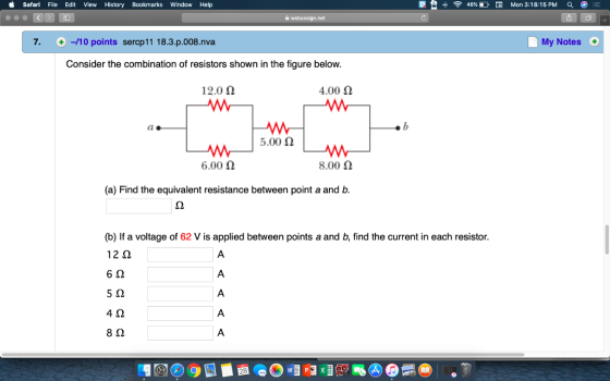 Safari File Edit View History Bookmarks Window Help 46% Mon 3:18:15PM Q 7. +-/10 points sercp11 18.3.p.008.nva My Notes Consider the combination of resistors shown in the figure below. 12.0 Ω 4.00 Ω ao AM | 6.00 Ω 5.00 Ω 8.00 2 (a) Find the equivalent resistance between point a and b. (b) If a voltage of 62 V is applied between points a and b, find the current in each resistor. 12 2 6 2 5 2 4Ω 8Ω