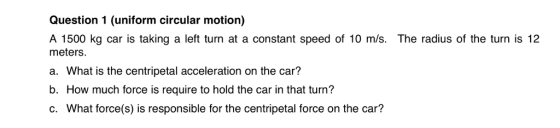 Question 1 (uniform circular motion) A 1500 kg car is taking a left turn at a constant speed of 10 m/s. The radius of the turn is 12 meters a. What is the centripetal acceleration on the car? b. How much force is require to hold the car in that turn? c. What force(s) is responsible for the centripetal force on the car?