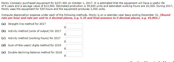 Monty Company purchased equipment for $237,300 on October 1, 2017. It is estimated that the equipment will have a useful life