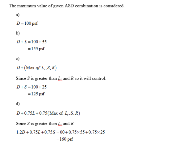 The maximum value of given ASD combination is considered. D=100 psf D+L=100+55 = 155 psf D+(Max of L,.S.R) Since S is greater