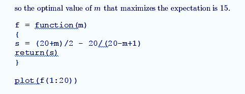 so the optimal value of m that maximizes the expectation is 15 function ) f 20/a(20-m+1) (20+m) /2 S return (s) } plot (f (1: