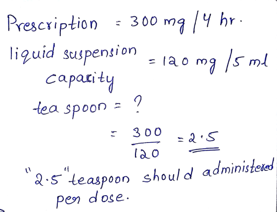 Prescription = 300 mg /4 hr. liquid suspension = 120 mg/5 ml capacity tea spoon = ? = 300 -2.5 120 = *2.5teaspoon should adm