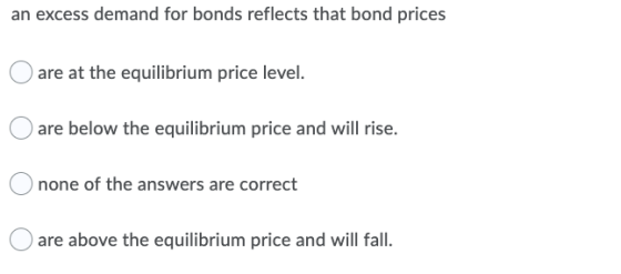an excess demand for bonds reflects that bond prices O are at the equilibrium price level. are below the equilibrium price an