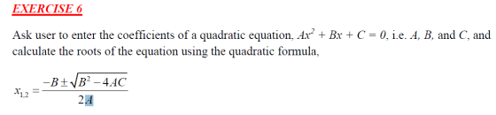EXERCISE 6 Ask user to enter the coefficients of a quadratic equation, Ax² + Bx + C = 0, i.e. A, B, and C, and calculate the