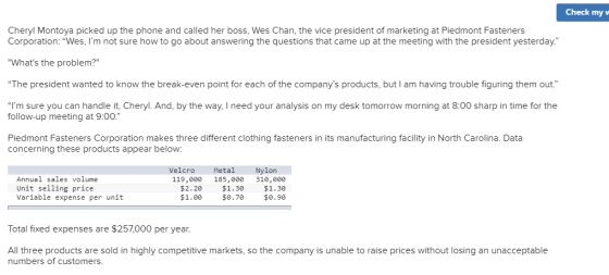 Check my w Cheryl Montoya picked up the phone and called her boss, Wes Chan, the vice president of marketing at Piedmont Fasteners Corporation: Wes, Im not sure how to go about answering the questions that came up at the meeting with the president yesterday Whats the problem? The president wanted to know the break-even point for each of the companys products, but I am having trouble figuring them out. Im sure you can handle it, Cheryl. And, by the way. I need your analysis on my desk tomorrow morning at 8:00 sharp in time for the follow-up meeting at 9:00. Piedmont Fasteners Corporation makes three different clothing fasteners in its manufacturing facility in North Carolina. Data concerning these products appear below Velcro Metal Nylon Annual sales volume Unit selling price Variable expense per unit 119,000 185,000 310,000 $2.20 $1.30 $1.30 $1.00$0.70 $0.90 Total fixed expenses are $257,000 per year. All three products are sold in highly competitive markets, so the company is unable to raise prices without losing an unacceptable numbers of customers