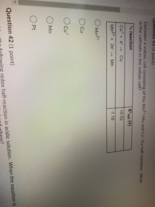Question 41 (1 point) Consider a voltaic cell consisting of the Mn2*/Mn and Cut/Cu halt reactions. What is the cathode in the