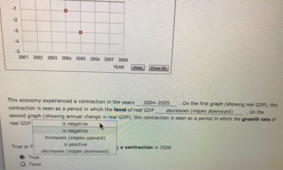 -1 -2 -3 -5 2001 2002 2003 2004 2005 2006 2007 2008 YEAR Clear This economy experienced a contraction in the years 2004-2005On the first graph (showing real GDP), this contraction is seen as a period in which the level of real GDP decreases (slopes downward) d graph (showing annual change in real GDP), this contraction is seen as a period in which the growth rate of real GDP is negative is negative increases (siopes upward) is positive decreases (slopes downward) True or F a contraction in 2008. True O False