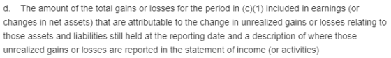 d. The amount of the total gains or losses for the period in (c)(1) included in earnings (or changes in net assets) that are attributable to the change in unrealized gains or losses relating to those assets and liabilities still held at the reporting date and a description of where those gains or losses are reported in the statement of income (or activities)