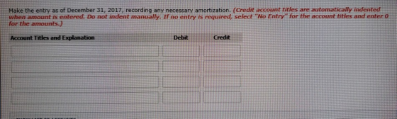 Make the entry as of December 31, 2017, recording any necessary amortization. (Credit account titles are automatically indented when amount is entered. Do not indent manually. If no entry is required, select No Entry for the account titles and enter o for the amounts.) Account Titles and Explanation Debit Credit