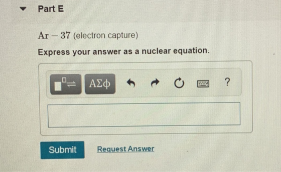 Part E Ar – 37 (electron capture) Express your answer as a nuclear equation. Submit Request Answer