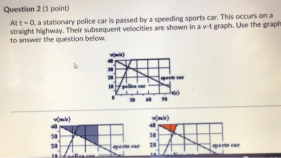 Question 2 (1 point) Att - 0, a stationary police car is passed by a speeding sports car. This occurs on a straight highway.