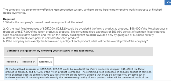 Che The company has an extremely effective lean production system, so there are no beginning or ending work in process or finished goods inventories. Required: 1. What is the companys over-all break-even point in dollar sales? 2 Of the total fixed expenses of $257000, $28,320 could be avoided if the Velcro product is dropped, $98,400 if the Metal product is dropped, and $77,200 if the Nylon product is dropped. The remaining fixed expenses of $53,080 consist of common fixed expenses such as administrative salaries and rent on the factory building that could be avoided only by going out of business entirely a. What is the break-even point in unit sales for each product? b. If the company sells exactly the break-even quantity of each product, what will be the overall profit of the company? Complete this question by entering your answers in the tabs Required 1 Required 2A Required 2B of the total fixed expenses of $257,000, $28,320 could be avoided if the Velcro product is dropped, $98,400 if the Metal product is dropped, and $77,200 if the Nylon product is dropped. The remaining fixed expenses of $53,080 consist of common fixed expenses such as administrative salaries and rent on the factory building that could be avoided only by going out of business entirely. If the company sells exactly the break-even quantity of each product, what will be the overall profit of the