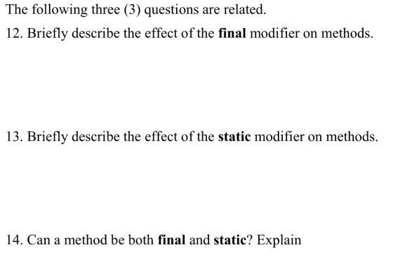 The following three (3) questions are related. 12. Briefly deseribe the effect of the final modifer on methods. 13. Briefly describe the effect of the static modifier on methods. 14. Can a method be both final and static? Explain