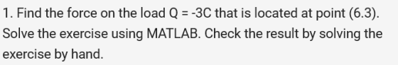 1. Find the force on the load Q =-3C that is located at point (6.3). Solve the exercise using MATLAB. Check the result by sol
