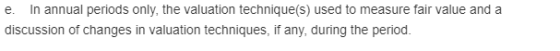 In annual periods only, the valuation technique(s) used to discussion of changes in valuation techniques, if any, during the period