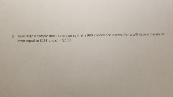 3. How large a sample must be drawn so that a 98% confidence interval for u will have a margin of error equal to $133 and o =