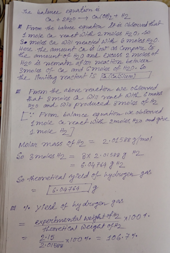 The balance equation is ca + 2H20 Ca(OH)2 + H2 From the balance equation it is observed that I mole ca react with 2 moles H20