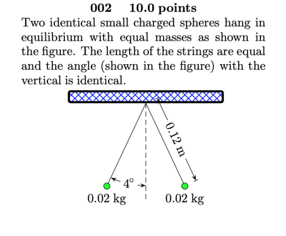 002 10.0 points Two identical small charged spheres hang in equilibrium with equal masses as shown in the figure. The length of the strings are equal and the angle (shown in the figure) with the vertical is identical 40 0.02 kg 0.02 kg