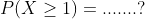 P(X\geq 1)=.......?