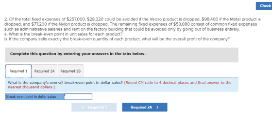 Check 2. Of the total fixed expenses of $257,000, $28,320 could be avoided if the Velcro product is dropped, $98,400 if the Metal product is dropped, and $77,200 if the Nylon product is dropped. The remaining fixed expenses of $53,080 consist of common fixed expenses such as administrative salaries and rent on the factory building that could be avoided only by going out of business entirely. a. What is the break-even point in unit sales for each product? b. If the company sells exactly the break-even quantity of each product, what will be the overall profit of the company? Complete this question by entering your answers in the tabs below Required 1Reqied 2A Required 2B at is the companys over-all break-even point in dollar sales? (Round CM ratio to 4 decimal places and final answer to the nearest thousand dollars.) Break-even point in dollar sales Required 2A