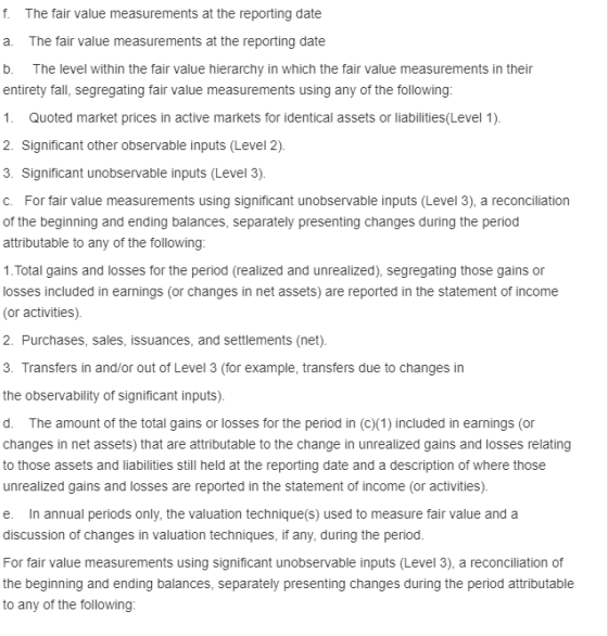 f. The fair value measurements at the reporting date a. The fair value measurements at the reporting date b. The level within the fair value hierarchy in which the fair value measurements in their entirety fall, segregating fair value measurements using any of the following 1. Quoted market prices in active markets for identical assets or liabilities(Level 1) Significant other observable inputs (Level 2) 3. Significant unobservable inputs (Level 3) C. For fair value measurements using significant unobservable inputs (Level 3), a reconciliation of the beginning and ending balances, separately presenting changes during the period attributable to any of the following 1. Total gains and losses for the period (realized and unrealized), segregating those gains or losses included in earnings (or changes in net assets) are reported in the statement of income (or activities) 2. Purchases, sales, issuances, and settlements (net) Transfers in and/or out of Level 3 (for example, transfers due to changes in the observability of significant inputs) d. The amount of the total gains or losses for the period in (c)(1) included in earnings (or changes in net assets) that are attributable to the change in unrealized gains and losses relating to those assets and liabilities still held at the reporting date and a description of where those unrealized gains and losses are reported in the statement of income (or activities) e. In annual periods only, the valuation technique(s) used to measure fair value and a discussion of changes in valuation techniques, if any, during the period. For fair value measurements using significant unobservable inputs (Level 3), a reconciliation of beginning and ending balances, separately to any of the following changes during the period attributable