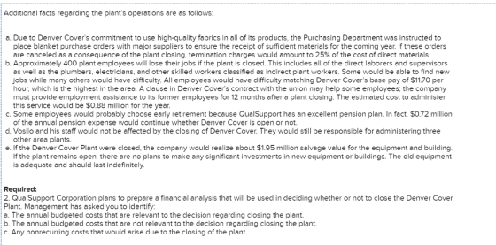 Additional facts regarding the plants operations are as follows a. Due to Denver Covers commitment to use high-quality fabrics in all of its products, the Purchasing Department was instructed to place blanket purchase orders with major suppliers to ensure the receipt of sufficient materials for the coming year. If these orders are canceled as a consequence of the plant closing, termination charges would amount to 25% of the cost of direct materials b. Approximately 400 plant employees will lose their jobs if the plant is closed. This includes all of the direct laborers and supervisors as well as the plumbers, electricians, and other skilled workers classified as indirect plant workers. Some would be able to find new jobs while many others would have difficulty. All employees would have difficulty matching Denver Covers base pay of $11.70 per hour, which is the highest in the area. A clause in Denver Covers contract with the union may help some employees, the company must provide employment assistance to its former employees for 12 months after a plant closing. The estimated cost to administer this service would be $0.88 million for the year. c. Some employees would probably choose early retirement because QualSupport has an excellent pension plan. In fact, S0.72 million d. Vosilo and his staff would not be affected by the closing of Denver Cover. They would still be responsible for administering three e. If the Denver Cover Plant were closed, the company would realize about $1.95 million salvage value for the equipment and building. of the annual pension expense would continue whether Denver Cover is open or not. other area plants If the plant remains open, there are no plans to make any significant investments in new equipment or buildings. The old equipment is adequate and should last indefinitely Required 2. QualSupport Corporation plans to prepare a financial analysis that will be used in deciding whether or not to close the Denver Cover Plant. Management has asked you to identify: a. The annual budgeted costs that are relevant to the decision regarding closing the plant b. The annual budgeted costs that are not relevant to the decision regarding closing the plant. c.Any nonrecurring costs that would arise due to the closing of the plant.