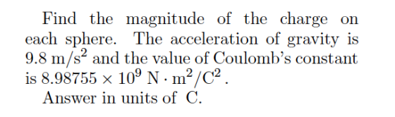 Find the magnitude of the charge on each sphere. The acceleration of gravity is 9.8 m/s and the value of Coulombs constant is 8.98755 x 109 N- m2/C2 Answer in units of C.