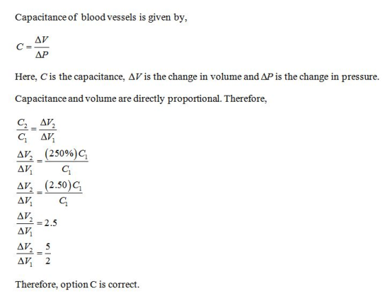 Capacitance of blood vessels is given by, ΔΡ Here, C is the capacitance, Δ Vis the change in volume and AP is the change in pressure Capacitance and volume are directly proportional. Therefore C. ay, Δν, (25096)C, AV, (2.50)C, A2 2.5 Therefore, option C is correct