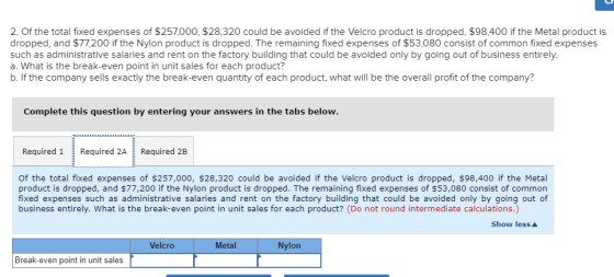 2. Of the total fixed expenses of $257,000, $28,320 could be avoided if the Velcro product is dropped, $98,400 if the Metal product is dropped, and $77,200 if the Nylon product is dropped. The remaining fixed expenses of $53,080 consist of common fixed expenses such as administrative salaries and rent on the factory building that could be avoided only by going out of business entirely. a. What is the break-even point in unit sales for each product? b. If the company sells exactly the break-even quantity of each product, what will be the overall profit of the company? Complete this question by entering your answers in the tabs below Required 1Required 2A Required 2B Of the total fixed expenses of $257,000, $28,320 could be avoided if the Velcro product is dropped, $98,400 if the Metal product is dropped, and $77,200 if the Nylon product is dropped. The remaining fixed expenses of $53,080 consist of common fixed expenses such as administrative salaries and rent on the factory building that could be avoided only by going out of business entirely. What is the break-even point in unit sales for each product? (Do not round intermediate calculations.) Show less Velcro Metal Nylon Break-even point in unit sales