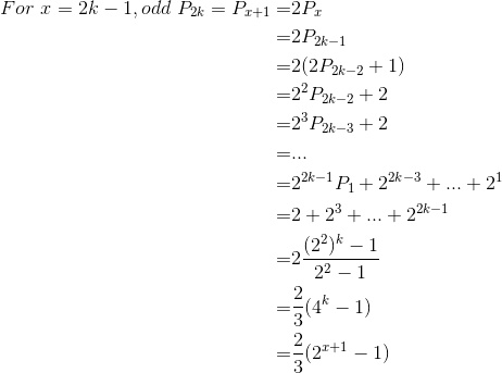 \begin{align*} For\ x=2k-1,odd\ P_{2k}=P_{x+1}=&2P_x\\ =&2P_{2k-1}\\ =&2(2P_{2k-2}+1)\\ =&2^2P_{2k-2}+2\\ =&2^3P_{2k-3}+2\\ =&...\\ =&2^{2k-1}P_1+2^{2k-3}+...+2^1\\ =&2+2^3+...+2^{2k-1}\\ =&2\frac{(2^2)^k-1}{2^2-1}\\ =&\frac{2}{3}(4^k-1)\\ =&\frac{2}{3}(2^{x+1}-1) \end{align*}