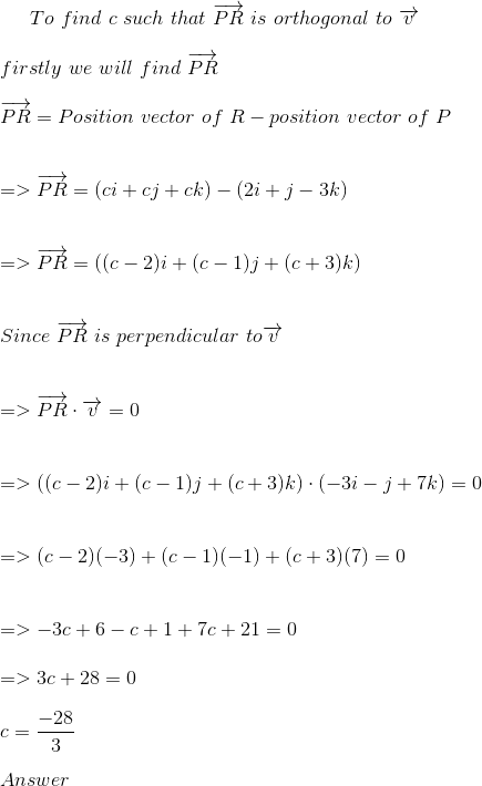 To\ find\ c\ such\ that\ \overrightarrow{PR}\ is\ orthogonal \ to\ \overrightarrow{v} \\ \\ firstly\ we\ will\ find\ \overrightarrow{PR} \\ \\ \overrightarrow{PR} = Position\ vector\ of\ R-position\ vector\ of\ P \\ \\ \\ =>\overrightarrow{PR} =(ci+cj+ck) -(2i +j-3k)\\ \\ \\=>\overrightarrow{PR} =((c-2)i +(c-1)j+(c+3)k) \\ \\ \\ Since\ \overrightarrow{PR} \ is\ perpendicular\ to\overrightarrow{v} \\ \\ \\ => \overrightarrow{PR} \cdot \overrightarrow{v}=0 \\ \\ \\ =>((c-2)i +(c-1)j+(c+3)k) \cdot (-3i-j+7k) =0 \\ \\ \\=>(c-2)(-3)+(c-1)(-1)+(c+3)(7)=0 \\ \\ \\ =>-3c+6-c+1+7c+21=0 \\ \\ =>3c+28=0 \\ \\ c= \frac{-28}{3} \\ \\ Answer