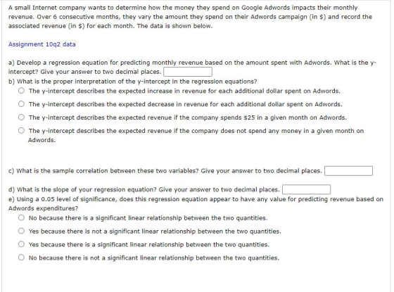 A small Internet company wants to determine how the money they spend on Google Adwords impacts their monthly revenue. Over 6