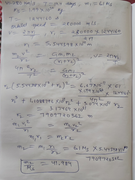 A v2280 km/s. I-14,4 days, m = 601 Ms ms=1.99 x 1030 kg - I 1244160 s. orbital speed = 280ood mis V= 200 , r = 280000 X 12441
