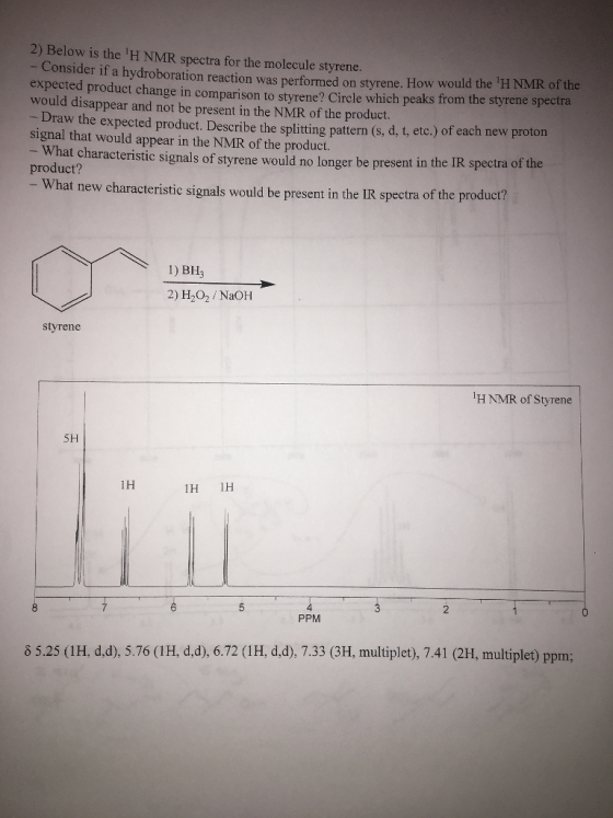 2) Below is the H NMR spectra for the molecule styrene - Consider if a hydroboration reaction was performed on styrene. How would the expected product change in comparison to styrene? Circle which peaks from the styrene spectra would disappear and not be present in the NMR of the product. H NMR of the Draw the expected product. Describe the splitting pattern (s, d, t, etc.) of each new proton signal that would appear in the NMR of the product. What characteristic signals of styrene would no longer be present in the IR spectra of product? the -What new characteristic signals would be present in the IR spectra of the product? 1) BH3 2) H202 NaOH styrene H NMR of Styrene 5H 1H 1H H 2 PPM 8 5.25 (IH, d,d), 5.76 (1H, d,d), 6.72 (1H, d,d), 7.33 (3H, multiplet), 7.41 (2H, multiplet) ppm;